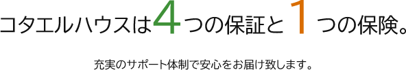 コタエルハウスは4つの保証と1つの保険。充実のサポート体制で安心をお届け致します。